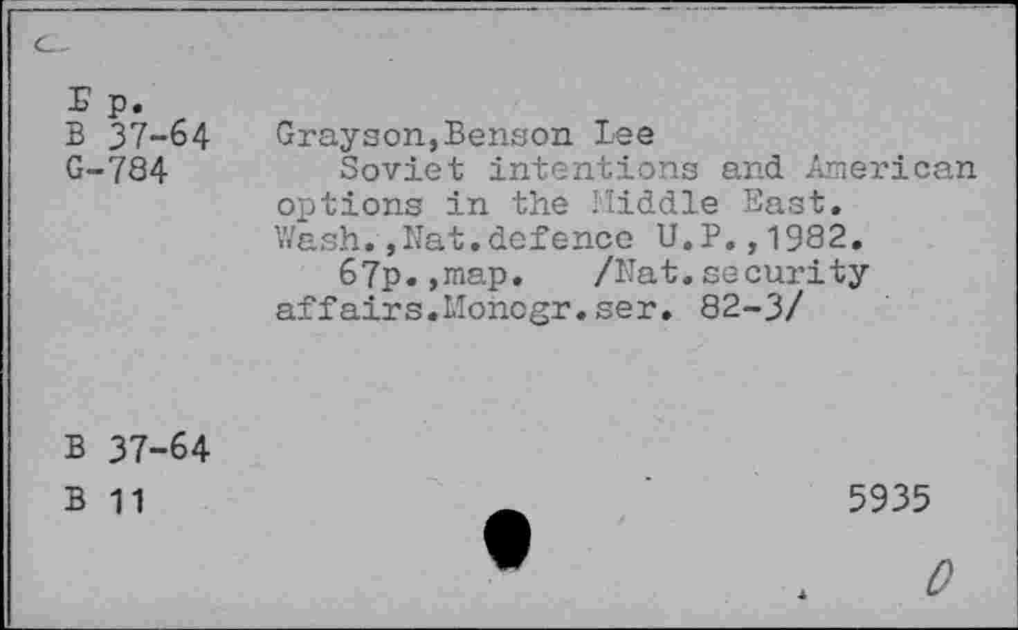 ﻿Up.
B 37-64
G-784
Grayson,Benson Lee
Soviet intentions and American options in the Middle East. Wash.,Nat.defence U.P.,1982.
67p.,map. /Nat.security affairs.Moncgr.ser. 82-3/
B 37-64
B 11
5935
0